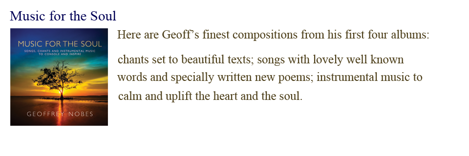 Music for the Soul: Here are Geoff’s finest compositions from his first four albums, chants set to beautiful texts; songs with lovely well-known words and specially written new poems, instrumental music to calm and uplift the heart and the soul.